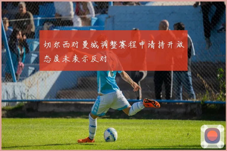 切尔西对曼城调整赛程申请持开放态度未表示反对