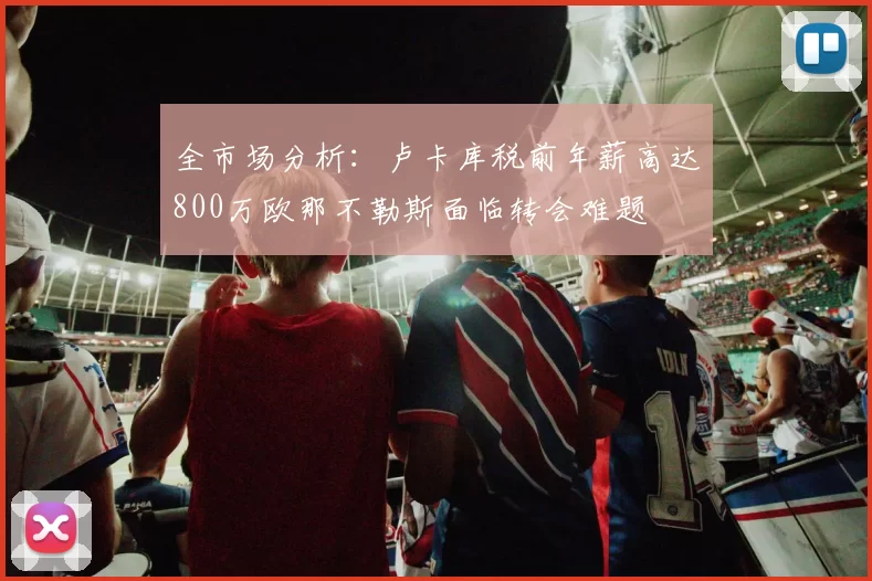 全市场分析：卢卡库税前年薪高达800万欧那不勒斯面临转会难题