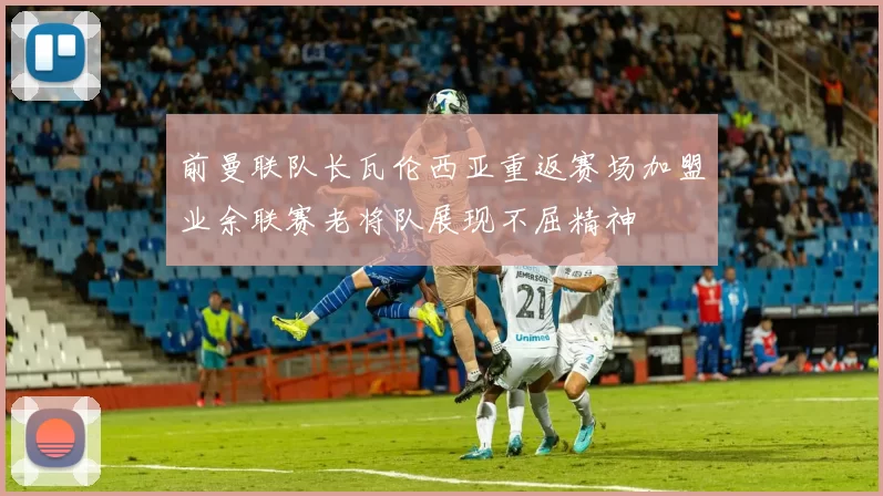 前曼联队长瓦伦西亚重返赛场加盟业余联赛老将队展现不屈精神