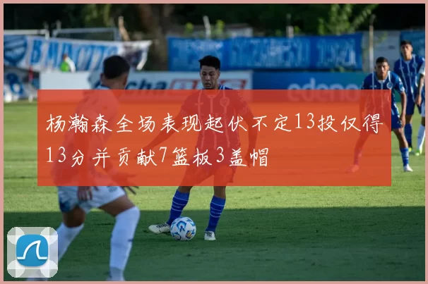 杨瀚森全场表现起伏不定13投仅得13分并贡献7篮板3盖帽