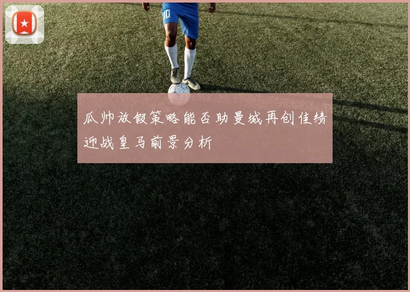 瓜帅放假策略能否助曼城再创佳绩迎战皇马前景分析