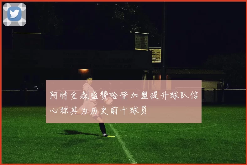 阿特金森盛赞哈登加盟提升球队信心称其为历史前十球员
