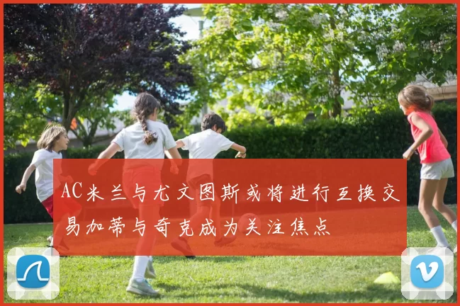 AC米兰与尤文图斯或将进行互换交易加蒂与奇克成为关注焦点
