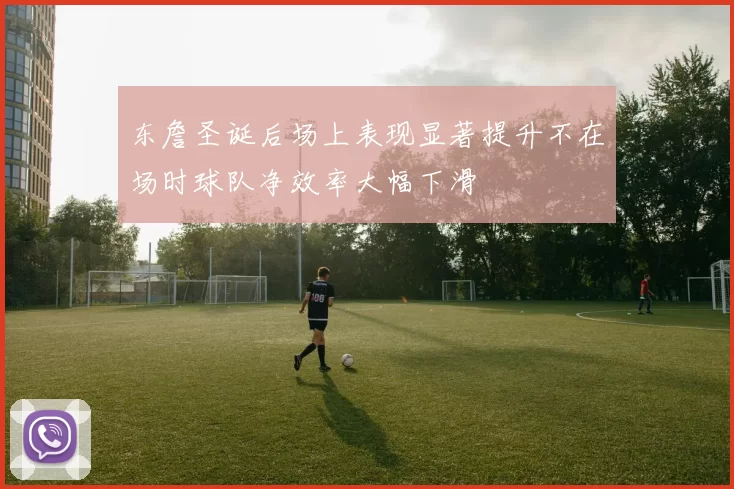 东詹圣诞后场上表现显著提升不在场时球队净效率大幅下滑