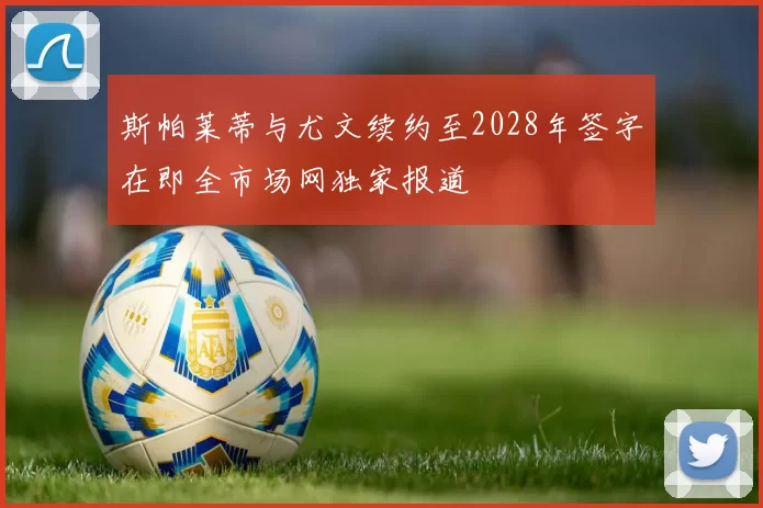 斯帕莱蒂与尤文续约至2028年签字在即全市场网独家报道