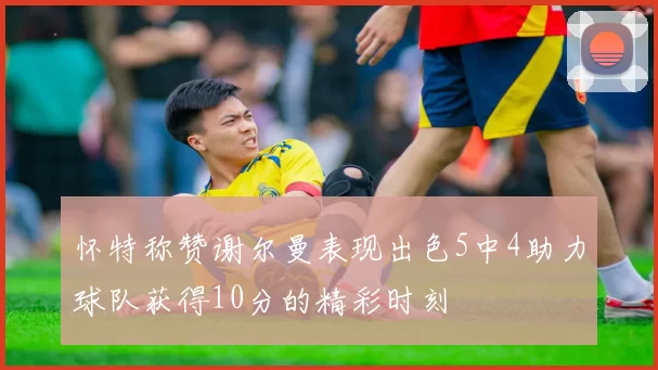 怀特称赞谢尔曼表现出色5中4助力球队获得10分的精彩时刻