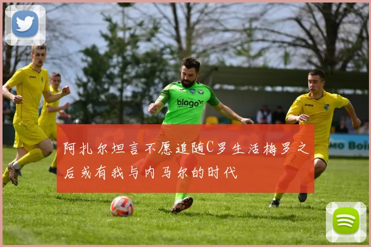 阿扎尔坦言不愿追随C罗生活梅罗之后或有我与内马尔的时代