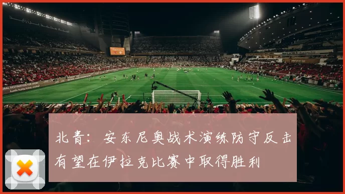 北青：安东尼奥战术演练防守反击有望在伊拉克比赛中取得胜利