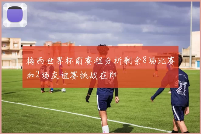 梅西世界杯前赛程分析剩余8场比赛加2场友谊赛挑战在即