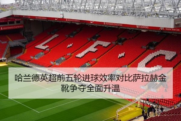 哈兰德英超前五轮进球效率对比萨拉赫金靴争夺全面升温