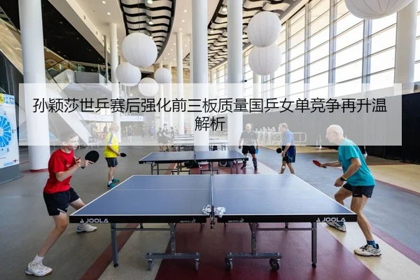 孙颖莎世乒赛后强化前三板质量国乒女单竞争再升温解析